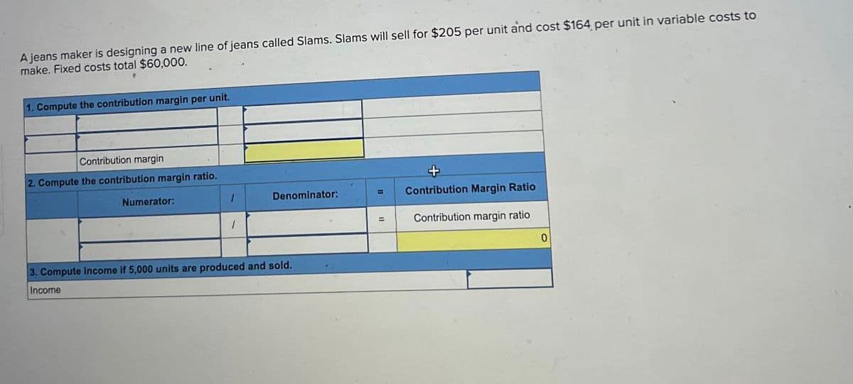 A jeans maker is designing a new line of jeans called Slams. Slams will sell for $205 per unit and cost $164 per unit in variable costs to
make. Fixed costs total $60,000.
1. Compute the contribution margin per unit.
Contribution margin
2. Compute the contribution margin ratio.
Numerator:
I
Denominator:
1
3. Compute income if 5,000 units are produced and sold.
Income
Contribution Margin Ratio
=
Contribution margin ratio
0