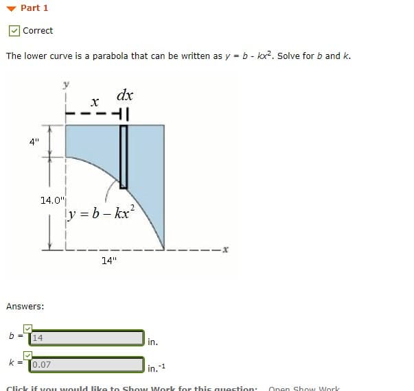 Part 1
Correct
The lower curve is a parabola that can be written as y = b - kx?. Solve for b and k.
dx
4"
14.0"
ly = b– kx?
14"
Answers:
b =
14
in.
k =
0.07
-1
in.
Click if vou would like to Show Work for this question:
Onen ShOw Work
