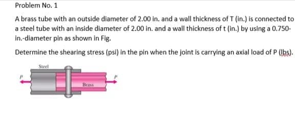 Problem No. 1
A brass tube with an outside diameter of 2.00 in. and a wall thickness of T (in.) is connected to
a steel tube with an inside diameter of 2.00 in. and a wall thickness of t (in.) by using a 0.750-
in.-diameter pin as shown in Fig.
Determine the shearing stress (psi) in the pin when the joint is carrying an axial load of P (Ubs).
Steel
Brass
