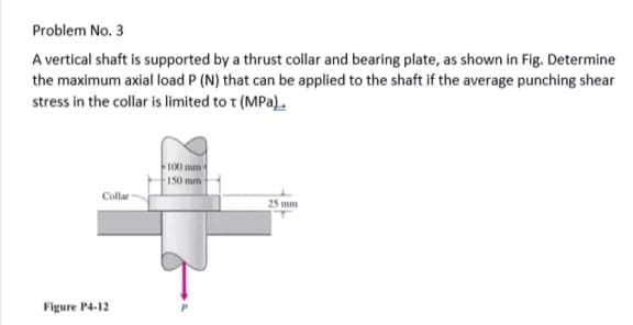 Problem No. 3
A vertical shaft is supported by a thrust collar and bearing plate, as shown in Fig. Determine
the maximum axial load P (N) that can be applied to the shaft if the average punching shear
stress in the collar is limited to t (MPa).
100 mm
150 mm
Collar
25 mm
Figure P4-12
