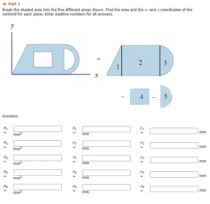 Part 1
Break the shaded area into the five different areas shown. Find the area and the x- and y-coordinates of the
centroid for each piece. Enter positive numbers for all answers.
y
3
1
Answers:
A1
X1
y1
mm
mm2
mm
A2
X2
Y2
mm
mm2
mm
Аз
X3
y3
mm
mm2
mm
A4
Y4
mm
mm?
mm
As
X5
Ys
mm
mm2
mm
4)
||
