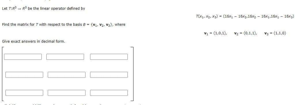 Let T:R3 - R3 be the linear operator defined by
T(x1, X2, X3) - (16x1 - 16x2,16x2 - 16x1,16x1 - 16x3)
Find the matrix for T with respect to the basis B = {v,, v2, V3}, where
v, = (1,0,1),
v2 - (0,1,1),
V3 = (1,1,0)
Give exact answers in decimal form.
