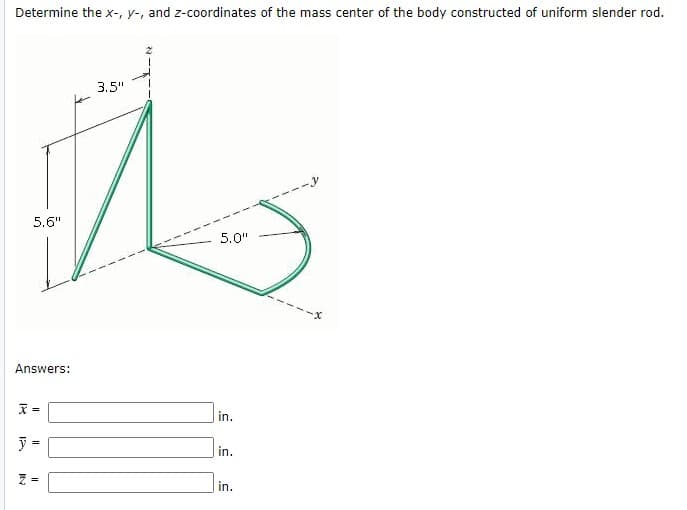 Determine the x-, y-, and z-coordinates of the mass center of the body constructed of uniform slender rod.
3.5"
5.6"
5.0"
--x
Answers:
in.
in.
in.
