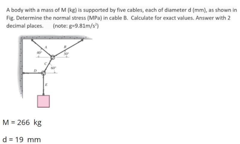 A body with a mass of M (kg) is supported by five cables, each of diameter d (mm), as shown in
Fig. Determine the normal stress (MPa) in cable B. Calculate for exact values. Answer with 2
decimal places. (note: g=9.81m/s)
40°
30
60
E
M = 266 kg
d = 19 mm
