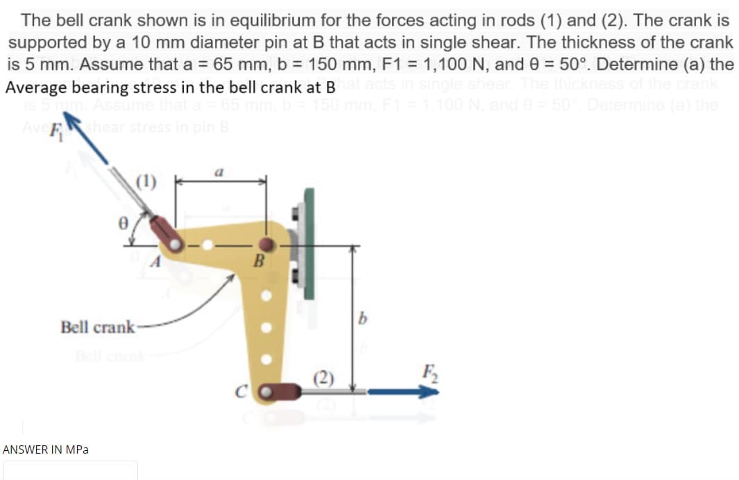 The bell crank shown is in equilibrium for the forces acting in rods (1) and (2). The crank is
supported by a 10 mm diameter pin at B that acts in single shear. The thickness of the crank
is 5 mm. Assume that a = 65 mm, b = 150 mm, F1 = 1,100 N, and 0 = 50°. Determine (a) the
Average bearing stress in the bell crank at B
%3D
the cran
F1=1.100 N, and e= 50 Determine
the
Ave
pin B
a
Bell crank
Bell crank
F2
ANSWER IN MPa
