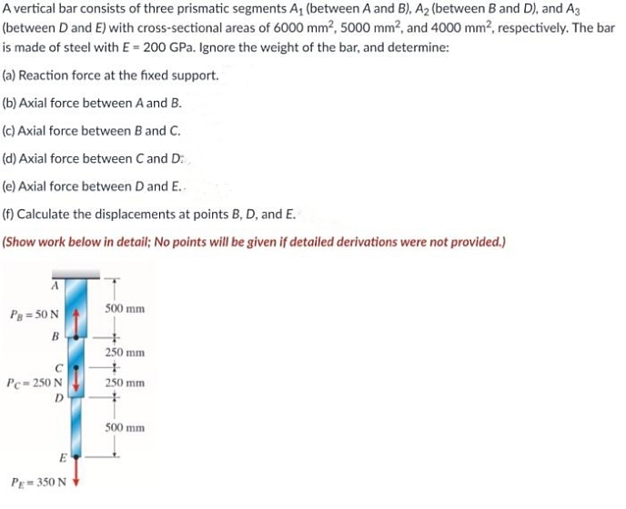 A vertical bar consists of three prismatic segments A₁ (between A and B), A₂ (between B and D), and A3
(between D and E) with cross-sectional areas of 6000 mm², 5000 mm², and 4000 mm², respectively. The bar
is made of steel with E = 200 GPa. Ignore the weight of the bar, and determine:
(a) Reaction force at the fixed support.
(b) Axial force between A and B.
(c) Axial force between B and C.
(d) Axial force between C and D.
(e) Axial force between D and E..
(f) Calculate the displacements at points B, D, and E.
(Show work below in detail; No points will be given if detailed derivations were not provided.)
500 mm
PB = 50 N
B
250 mm
+
Pc=250 N
250 mm
D
500 mm
E
PE=350 N