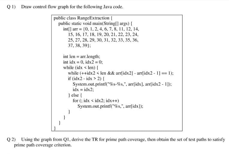 Q1) Draw control flow graph for the following Java code.
public class RangeExtraction {
public static void main(String[] args) {
int[] arr = {0, 1, 2, 4, 6, 7, 8, 11, 12, 14,
15, 16, 17, 18, 19, 20, 21, 22, 23, 24,
25, 27, 28, 29, 30, 31, 32, 33, 35, 36,
37, 38, 39);
int len = arr.length;
int idx = 0, idx2 = 0;
while (idx < len) {
while (++idx2 < len && arr[idx2] - arr[idx2 - 1] == 1);
if (idx2-idx > 2) {
System.out.printf("%s-%s,", arr[idx], arr[idx2 - 1]);
idx = idx2;
} else {
for (; idx < idx2; idx++)
System.out.printf("%s,", arr[idx]);
}
Q2) Using the graph from Q1, derive the TR for prime path coverage, then obtain the set of test paths to satisfy
prime path coverage criterion.