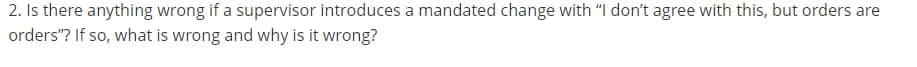 2. Is there anything wrong if a supervisor introduces a mandated change with "I don't agree with this, but orders are
orders"? If so, what is wrong and why is it wrong?
