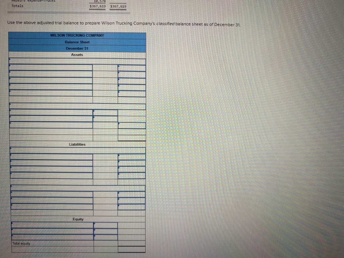 Totals
$367,619 $367,619
Use the above adjusted trial balance to prepare Wilson Trucking Company's classified balance sheet as of December 31.
WILSON TRUCKING COMPANY
Balance Sheet
December 31
Assets
Liabilities
Equity
Total equity
