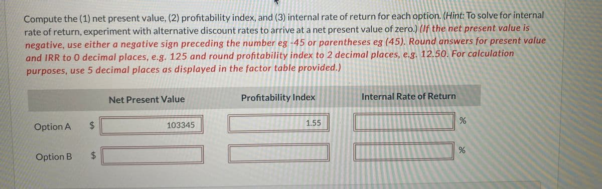 Compute the (1) net present value, (2) profitability index, and (3) internal rate of return for each option. (Hint: To solve for internal
rate of return, experiment with alternative discount rates to arrive at a net present value of zero.) (If the net present value is
negative, use either a negative sign preceding the number eg -45 or parentheses eg (45). Round answers for present value
and IRR to 0 decimal places, e.g. 125 and round profitability index to 2 decimal places, e.g. 12.50. For calculation
purposes, use 5 decimal places as displayed in the factor table provided.)
Option A
Option B
tA
$
$
Net Present Value
103345
Profitability Index
1.55
Internal Rate of Return
do
%
%