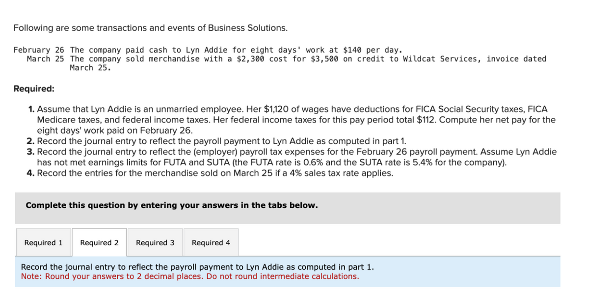 Following are some transactions and events of Business Solutions.
February 26 The company paid cash to Lyn Addie for eight days' work at $140 per day.
March 25 The company sold merchandise with a $2,300 cost for $3,500 on credit to Wildcat Services, invoice dated
March 25.
Required:
1. Assume that Lyn Addie is an unmarried employee. Her $1,120 of wages have deductions for FICA Social Security taxes, FICA
Medicare taxes, and federal income taxes. Her federal income taxes for this pay period total $112. Compute her net pay for the
eight days' work paid on February 26.
2. Record the journal entry to reflect the payroll payment to Lyn Addie as computed in part 1.
3. Record the journal entry to reflect the (employer) payroll tax expenses for the February 26 payroll payment. Assume Lyn Addie
has not met earnings limits for FUTA and SUTA (the FUTA rate is 0.6% and the SUTA rate is 5.4% for the company).
4. Record the entries for the merchandise sold on March 25 if a 4% sales tax rate applies.
Complete this question by entering your answers in the tabs below.
Required 1
Required 2
Required 3 Required 4
Record the journal entry to reflect the payroll payment to Lyn Addie as computed in part 1.
Note: Round your answers to 2 decimal places. Do not round intermediate calculations.