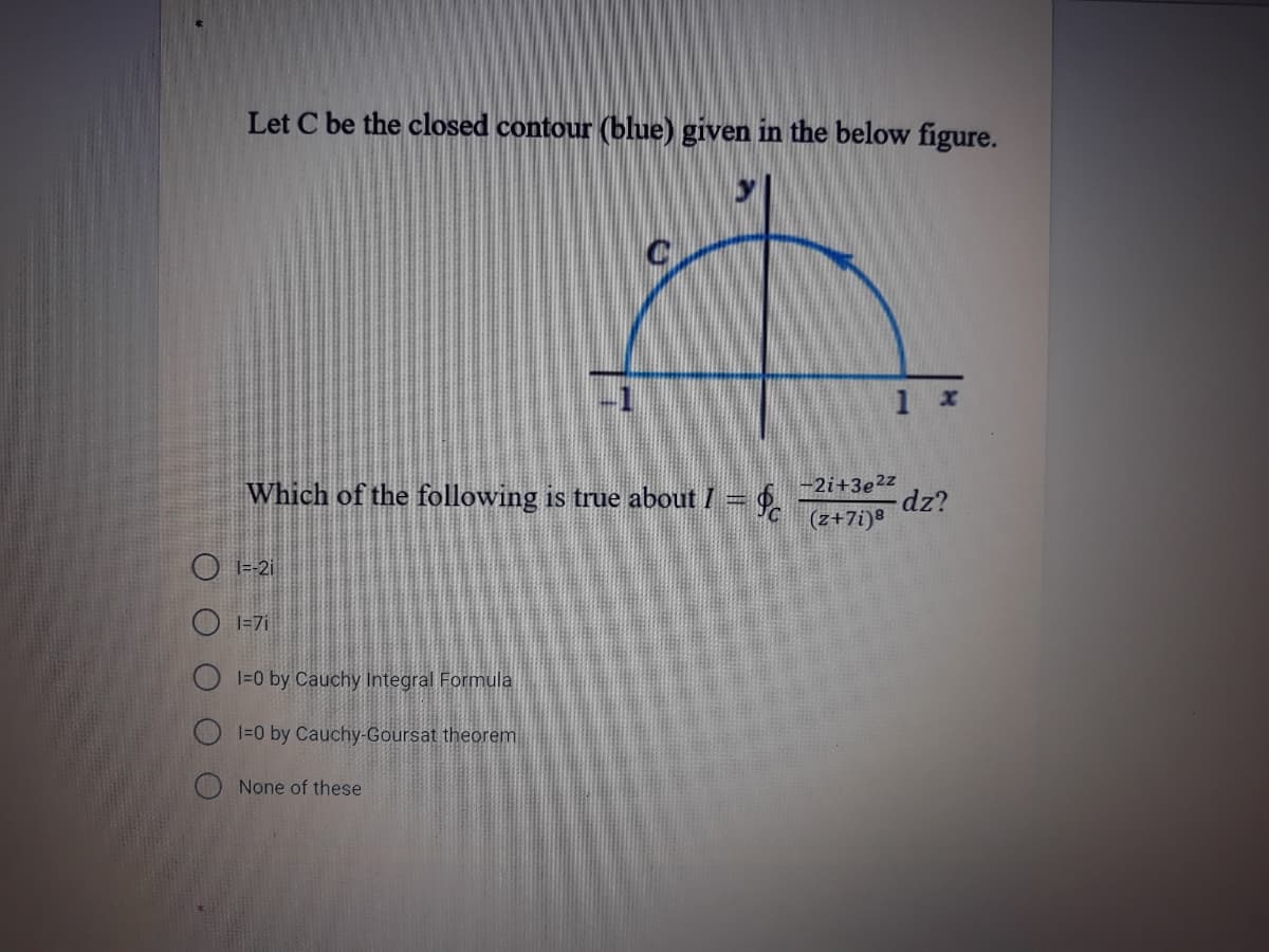 Let C be the closed contour (blue) given in the below figure.
-1
1 x
Which of the following is true about I =
-2i+3e²z
dz?
(z+7i)8
O I=-2i
O I=7i
1=0 by Cauchy Integral Formula
J=0 by Cauchy-Goursat theorem
O None of these
O O
