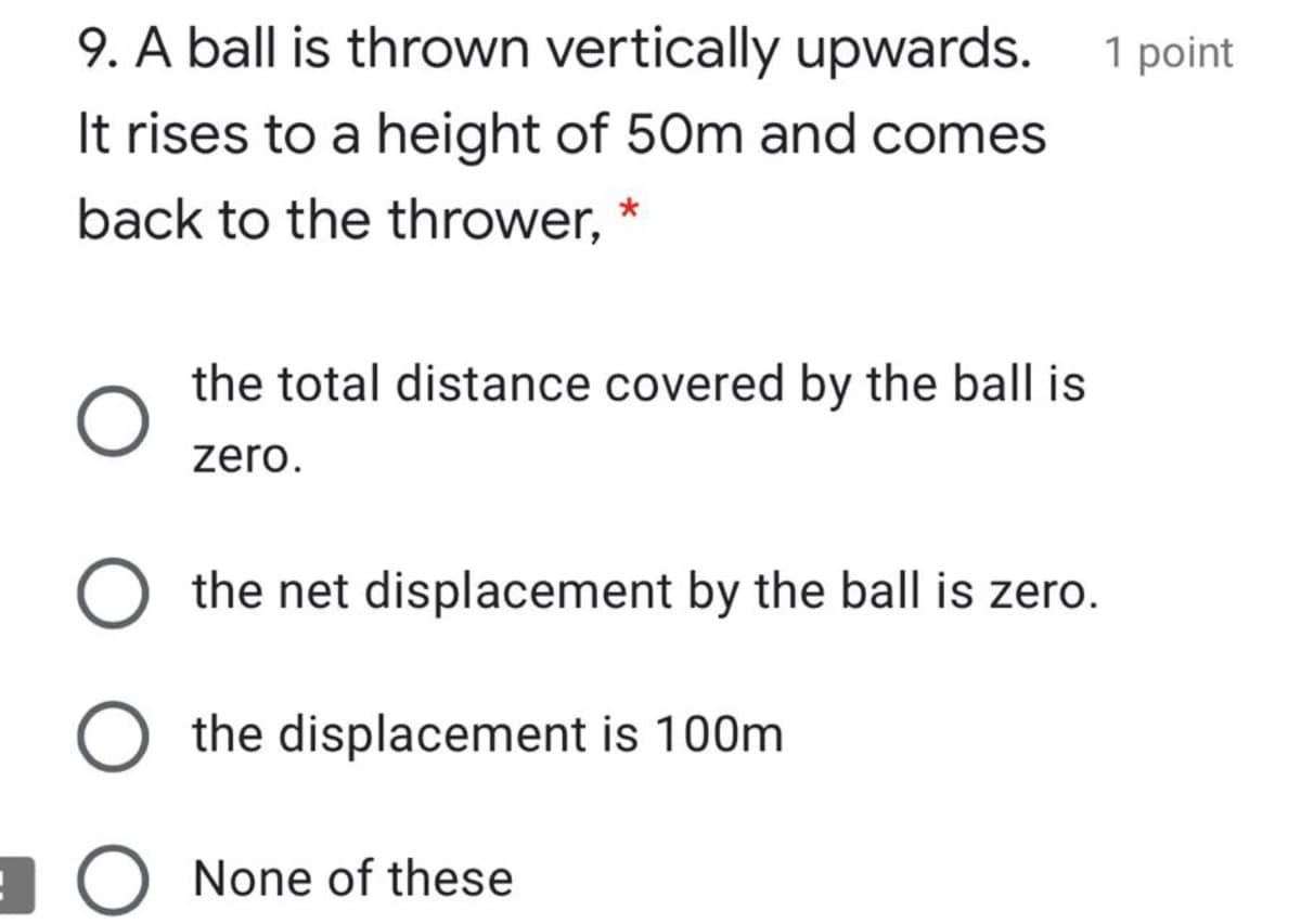 9. A ball is thrown vertically upwards. 1 point
It rises to a height of 50m and comes
back to the thrower, *
the total distance covered by the ball is
zero.
the net displacement by the ball is zero.
the displacement is 100m
None of these
