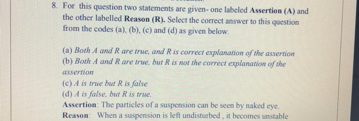 8. For this question two statements are given- one labeled Assertion (A) and
the other labelled Reason (R). Select the correct answer to this question
from the codes (a), (b), (c) and (d) as given below.
(a) Both A and R are true, and R is correct explanation of the assertion
(b) Both A and R are true, but R is not the correct explanation of the
assertion
(c) A is true but R is false
(d) 4 is false, but R is true.
Assertion: The particles of a suspension can be seen by naked eye.
Reason: When a suspension is left undisturbed, it becomes unstable
