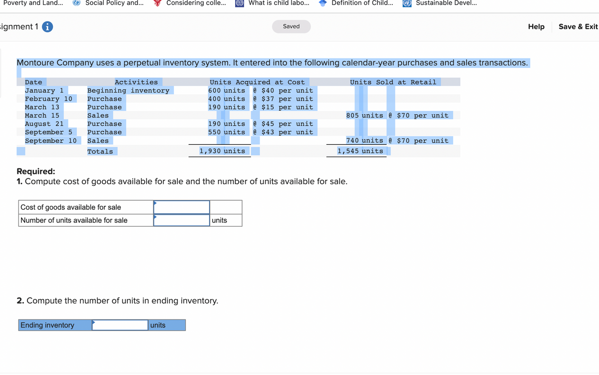 Poverty and Land...
signment 1
Date
January 1
February 10
March 13
March 15
August 21
September 5
September 10
Social Policy and...
Considering colle...
Montoure Company uses a perpetual inventory system. It entered into the following calendar-year purchases and sales transactions.
Units Acquired at Cost
600 units @ $40 per unit
400 units @ $37 per unit
190 units
@ $15 per unit
Activities
Beginning inventory
Purchase
Purchase
Sales
Purchase
Purchase
Sales
Totals
Cost of goods available for sale
Number of units available for sale
Ending inventory
190 units
550 units
units
1,930 units
2. Compute the number of units in ending inventory.
What is child labo...
units
Saved
Required:
1. Compute cost of goods available for sale and the number of units available for sale.
Definition of Child...
@ $45 per unit
@$43 per unit
Sustainable Devel...
Units Sold at Retail
805 units @ $70 per unit
740 units @ $70 per unit
1,545 units
Help
Save & Exit