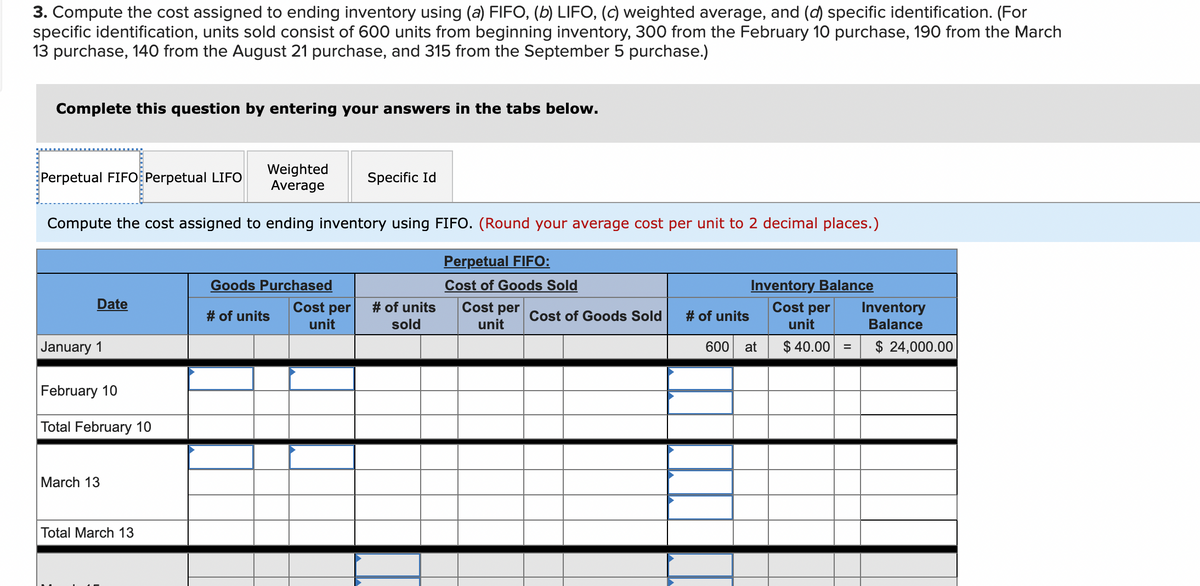 3. Compute the cost assigned to ending inventory using (a) FIFO, (b) LIFO, (c) weighted average, and (d) specific identification. (For
specific identification, units sold consist of 600 units from beginning inventory, 300 from the February 10 purchase, 190 from the March
13 purchase, 140 from the August 21 purchase, and 315 from the September 5 purchase.)
Complete this question by entering your answers in the tabs below.
Weighted
Average
Compute the cost assigned to ending inventory using FIFO. (Round your average cost per unit to 2 decimal places.)
Perpetual FIFO Perpetual LIFO
Date
January 1
February 10
Total February 10
March 13
Total March 13
Goods Purchased
# of units
Cost per
unit
Specific Id
# of units
sold
Perpetual FIFO:
Cost of Goods Sold
Cost per
unit
Cost of Goods Sold
# of units
Inventory Balance
Cost per
unit
$ 40.00 =
600 at
Inventory
Balance
$ 24,000.00