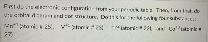 First do the electronic configuration from your periodic table. Then, from that, do
the orbital diagram and dot structure. Do this for the following four substances:
Mn*4 (atomic # 25), V*1 (atomic # 23), Ti2 (atomic # 22), and Co*3 (atomic #
27)
