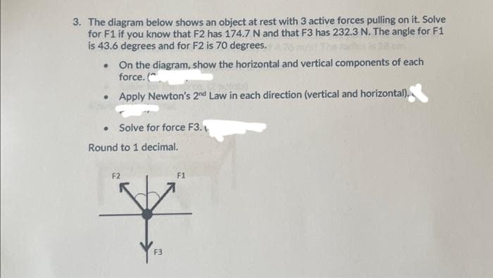 3. The diagram below shows an object at rest with 3 active forces pulling on it. Solve
for F1 if you know that F2 has 174.7 N and that F3 has 232.3 N. The angle for F1
is 43.6 degrees and for F2 is 70 degrees. 76
• On the diagram, show the horizontal and vertical components of each
force. (
Apply Newton's 2nd Law in each direction (vertical and horizontal).
• Solve for force F3.
Round to 1 decimal.
F2
F1
F3