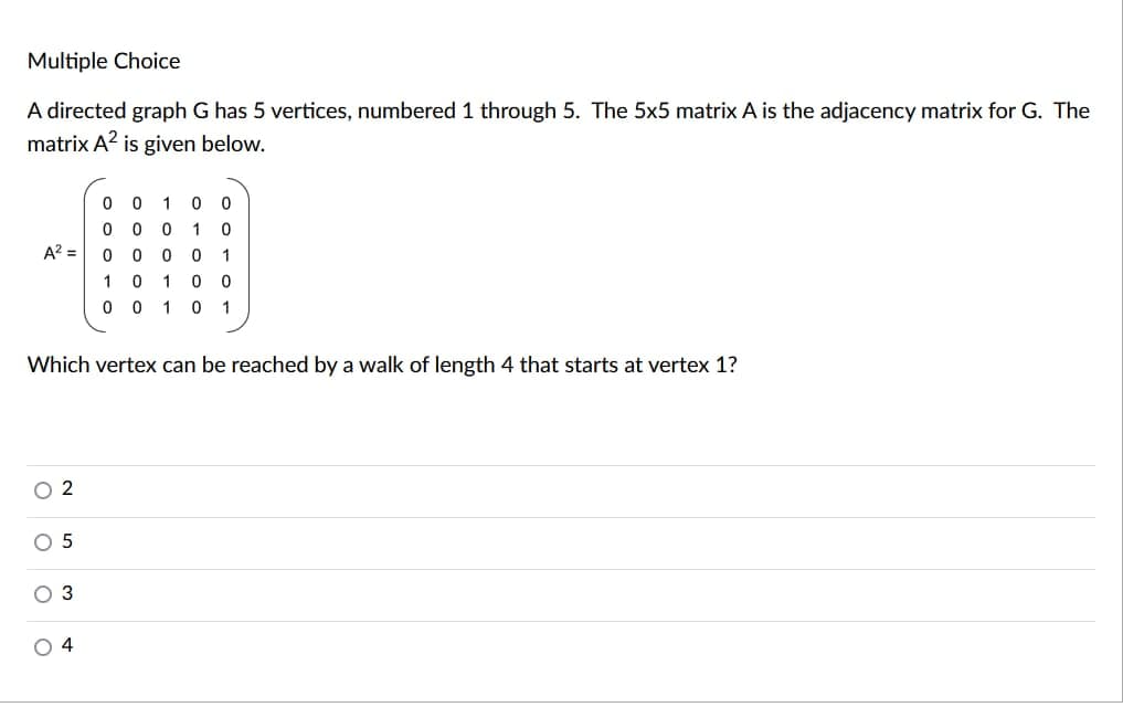 Multiple Choice
A directed graph G has 5 vertices, numbered 1 through 5. The 5x5 matrix A is the adjacency matrix for G. The
matrix A² is given below.
0 0 1 0 0
0 0 0 1 0
A² = 0
0 0
0 1
1 0 1 0 0
0
0 1 0 1
Which vertex can be reached by a walk of length 4 that starts at vertex 1?
02
5
3
4