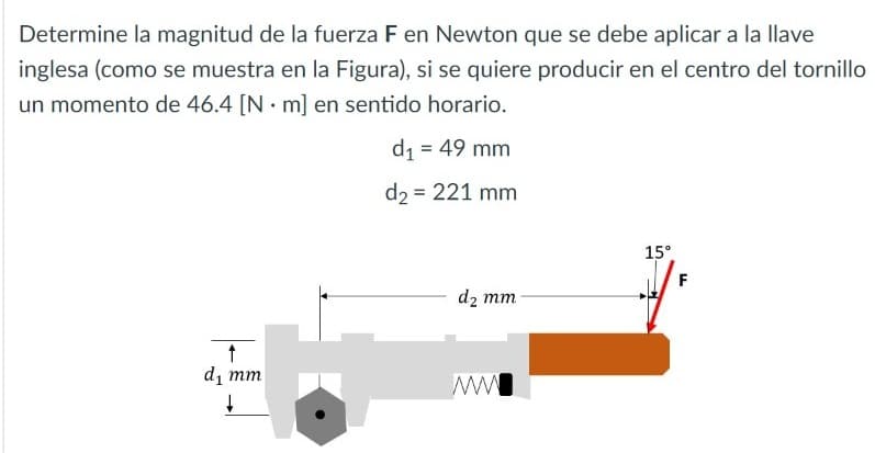 Determine la magnitud de la fuerza F en Newton que se debe aplicar a la llave
inglesa (como se muestra en la Figura), si se quiere producir en el centro del tornillo
un momento de 46.4 [N · m] en sentido horario.
d1 = 49 mm
d2 = 221 mm
15°
F
d2 mm
di mm
