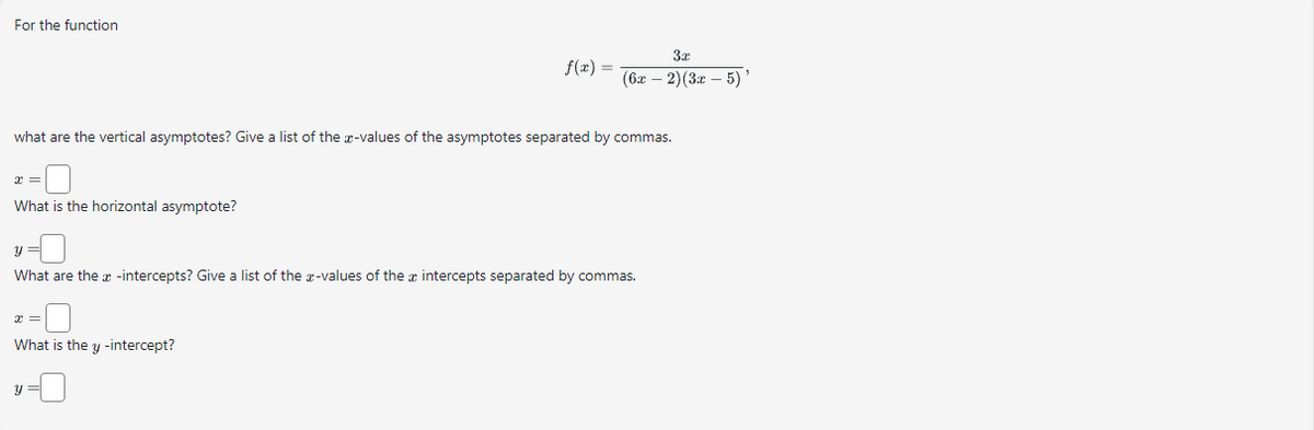 For the function
What is the horizontal asymptote?
what are the vertical asymptotes? Give a list of the x-values of the asymptotes separated by commas.
f(x) =
What is the y-intercept?
3x
(6x-2)(3x - 5) '
y =
What are the x-intercepts? Give a list of the x-values of the intercepts separated by commas.
y =