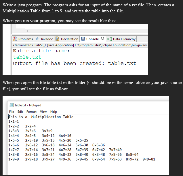 Write a java program. The program asks for an input of the name of a txt file. Then creates a
Multiplication Table from 1 to 9, and writes the table into the file.
When you run your program, you may see the result like this:
Problems @ Javadoc Declaration Console X Data Hierarchy
<terminated > Lab5Q1 [Java Application] C:\Program Files\Eclipse Foundation\bin\javaw.
Enter a file name:
table.txt
output file has been created: table.txt
When you open the file table.txt in the folder (it should be in the same folder as your java source
file), you will see the file as follow:
table.txt - Notepad
File Edit Format View Help
This is a Multiplication Table
1x1=1
1x2=2 2x2=4
1x3=3 2x3=6 3x3=9
1x4=4 2x4-8 3x4-12 4x4=16
1x5-5 2x5=10 3x5-15 4x5-20 5x5=25
1x6-6 2x6-12 3x6=18 4x6=24 5x6=30 6x6=36
1x7-7 2x7-14 3x7-21 4x7-28 5x7-35 6x7-42 7x7=49
1x8-8 2x8-16 3x8=24 4x8=32
5x8-40 6x8=48 7x8=56 8x8=64
1x9=9 2x9-18 3x9=27 4x9=36 5x9-45 6x9-54 7x9-63 8x9-72 9x9-81