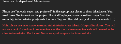 Jason is a HR department Administrator.
Please use "extends, super, and protected" in the appropriate places to show inheritance. You
need three files to work on the project, Hospital Employee.java(no need to change from the
example), Administrator.java(create this new file), and Hospital.java(add some statements to it).
Note: please use inheritance, meaning Administrator class inherits HospitalEmployee. You will
not get credit if you do not use inheritance in the spots where inheritance should be used in the
class Administrator. Doctor and Nurse are good template for Administrator.