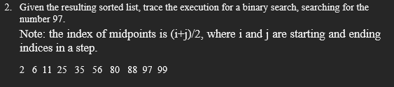 2. Given the resulting sorted list, trace the execution for a binary search, searching for the
number 97.
Note: the index of midpoints is (i+j)/2, where i and j are starting and ending
indices in a step.
2 6 11 25 35 56 80 88 97 99