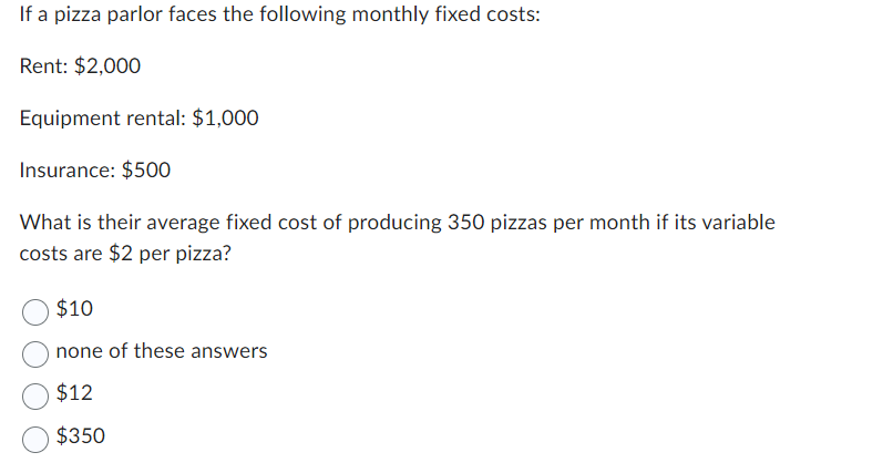 If a pizza parlor faces the following monthly fixed costs:
Rent: $2,000
Equipment rental: $1,000
Insurance: $500
What is their average fixed cost of producing 350 pizzas per month if its variable
costs are $2 per pizza?
$10
none of these answers
$12
$350