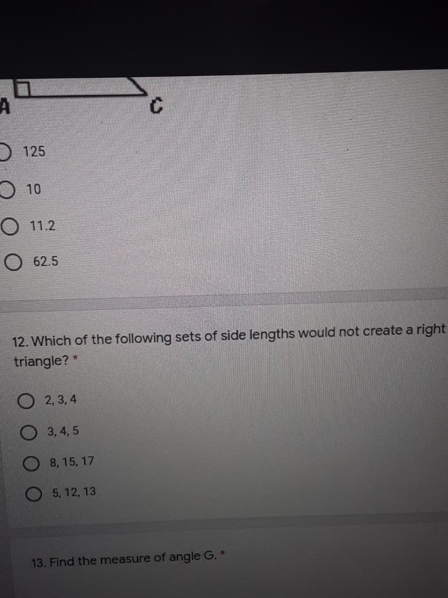 D 125
O 10
O 11.2
O 62.5
12. Which of the following sets of side lengths would not create a right
triangle? *
2, 3, 4
3,4, 5
8, 15, 17
5, 12, 13
13. Find the measure of angle G. *
