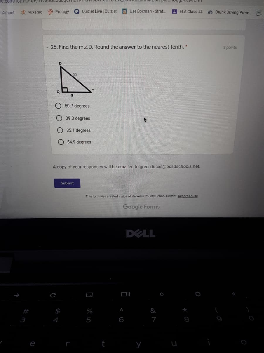 e.com/forms/d/e/ TFAiP
plochog7 ViewTonI
Kahoot! Mixamo P Prodigy
Q Quizlet Live | Quizlet
Use Boxman - Strat..
A ELA Class #4
6 Drunk Driving Preve..
25. Find the mZD. Round the answer to the nearest tenth. *
2 points
D.
11
50.7 degrees
39.3 degrees
O35.1 degrees
O 54.9 degrees
A copy of your responses will be emailed to green. lucas@bcsdschools.net.
Submit
This form was created inside of Berkeley County School District. Report Abuse
Google Forms
DELL
DI
%
&
3
4
5
6
7
8
e
