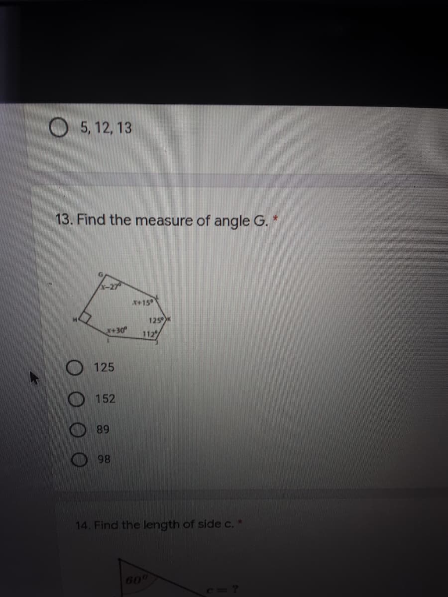 5, 12, 13
13. Find the measure of angle G. *
-27
x+150
125K
X+30
112
125
152
89
98
14. Find the length of side c. *
600
C=?
