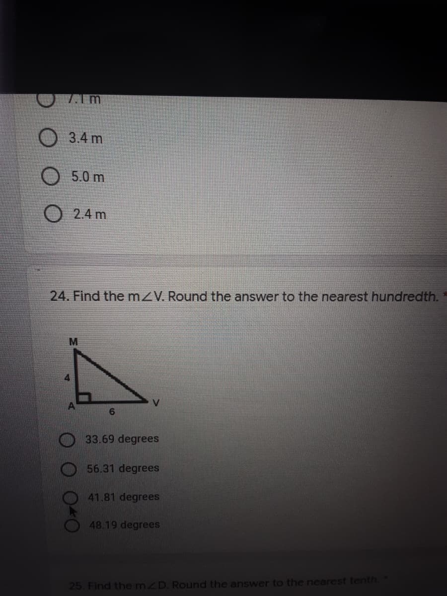 7.1m
O 3.4 m
O 5.0 m
O 2.4 m
24. Find themZV. Round the answer to the nearest hundredth.
M
33.69 degrees
56.31 degrees
41.81 degrees
48.19 degrees
25. Find the mZD. Round the answer to the nearest tenth.
