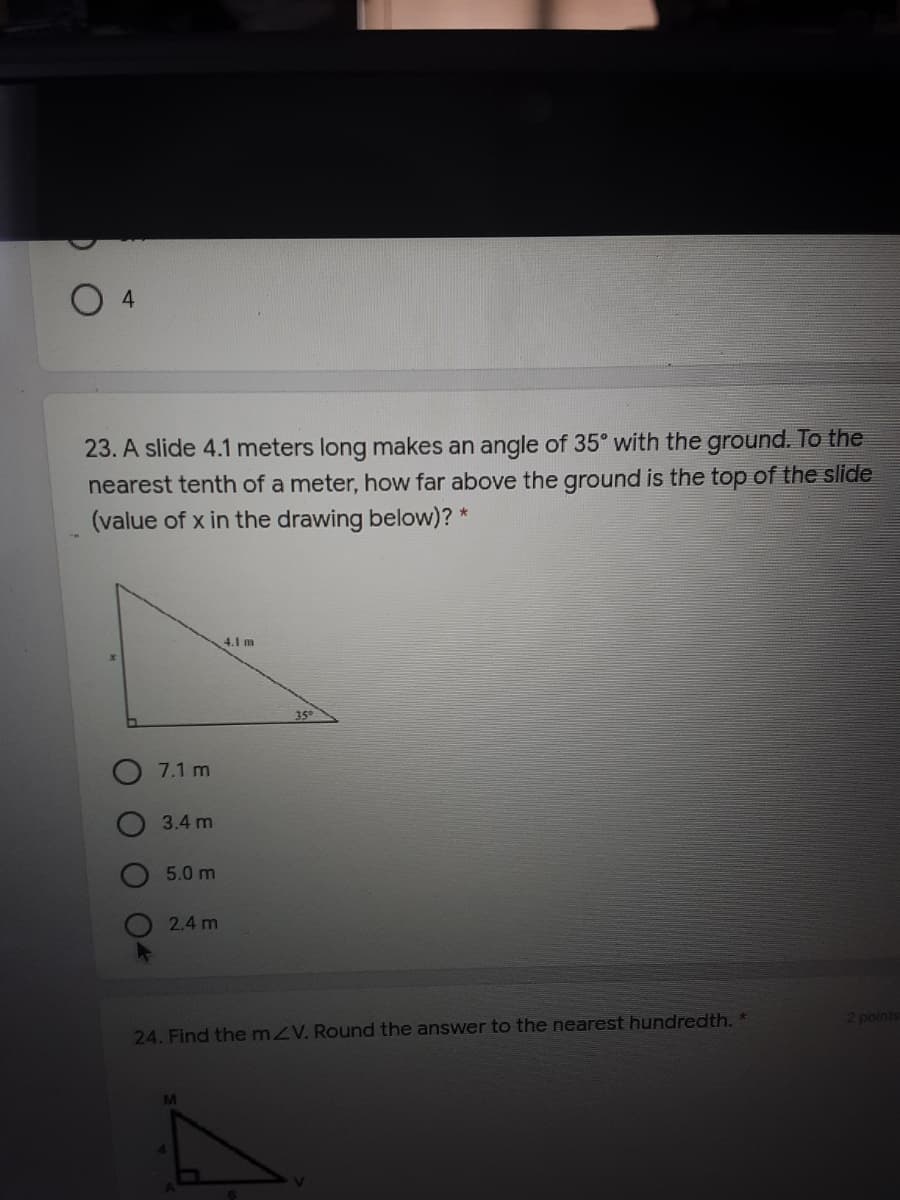 O 4
23. A slide 4.1 meters long makes an angle of 35° with the ground. To the
nearest tenth of a meter, how far above the ground is the top of the slide
(value of x in the drawing below)?
4.1 m
35°
7.1 m
3.4 m
5.0 m
2.4 m
24. Find themzV. Round the answer to the nearest hundredth.
2 points
M
