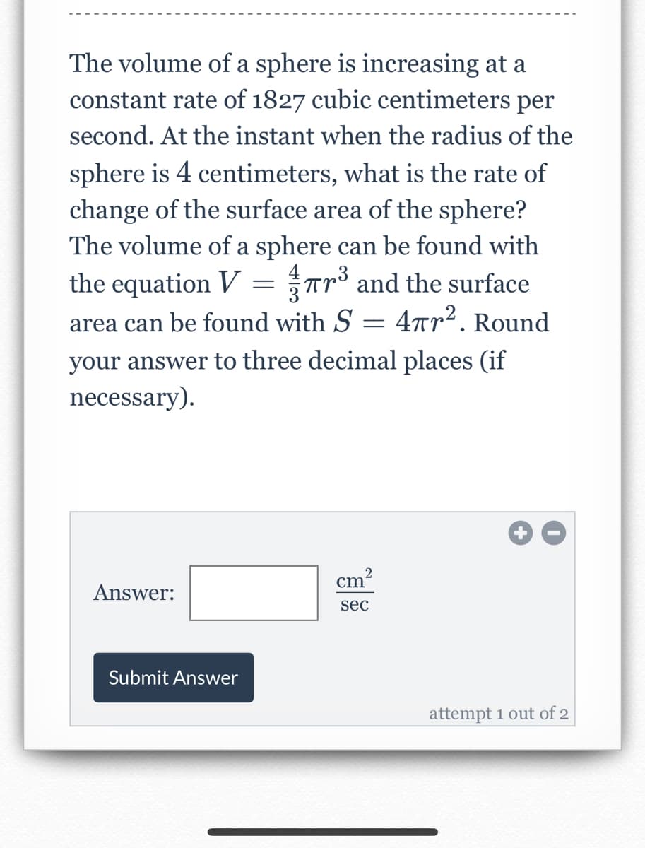 The volume of a sphere is increasing at a
constant rate of 1827 cubic centimeters per
second. At the instant when the radius of the
sphere is 4 centimeters, what is the rate of
change of the surface area of the sphere?
The volume of a sphere can be found with
the equation V = ³ and the surface
1
area can be found with S = 4πr². Round
your answer to three decimal places (if
necessary).
Answer:
Submit Answer
cm
2
sec
attempt 1 out of 2