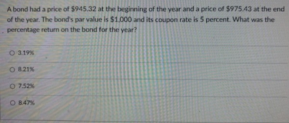 A bond had a price of $945.32 at the beginning of the year and a price of $975.43 at the end
of the year. The bond's par value is $1,000 and its coupon rate is 5 percent. What was the
percentage return on the bond for the year?
O 3.19%
O 8.21%
O 7.52%
O 8.47%