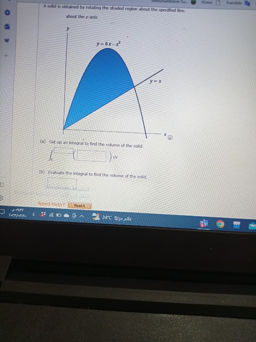 D
+
۰۹:۳۲ م
тогриборат.
E
Instrumentation Su...
A solid is obtained by rotating the shaded region about the specified line.
about the y-axis
y
(a) Set up an integral to find the volume of the solid.
I
y=6x-x
Need Help? Read It
(b) Evaluate the integral to find the volume of the solid.
DOA
dx
غائم جزئيا 24°C
-=y=x
Home
Translate
DEP