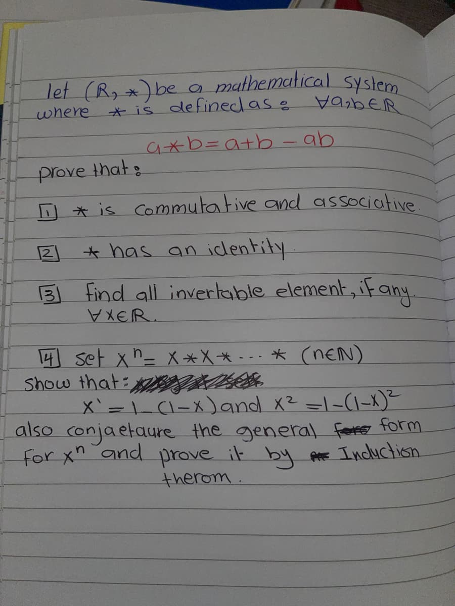 let (R, *) be
where
a mathematical system
HABER
2
131
* is defined as
prove that:
[ * is commutative and associative.
* has an identity
find all invertable element, if any.
VXER.
a+b=a+b - ab
14 set x = X*X** (NEN)
Show that
X` = 1 (1-x) and x² =1-(1-x)²
also conjaetaure the general fete form
for xn and prove it by A Incluction
therom.