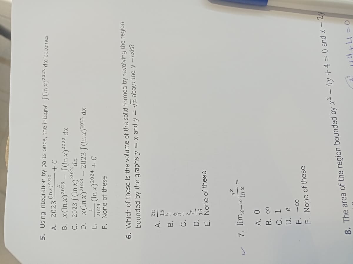 5. Using integration by parts once, the integral (In x)2023 dx becomes
(In x)2022
+ C
A. 2023.
B.
C.
D.
E.
F.
x(lnx) 2023
(lnx) 2022 dx
2023 (In x)²
dx
x(lnx) 2023 - 2023 f(In x)2022 dx
(In x) 2024 + C
ن فن فن
bounded
2024
None of these
6. Which of these is the volume of the solid formed by revolving the region
√x about the y -axis?
by the graphs y = x and y =
27 15元-6元-2k|1500
-
7. limx→
2022
E. None of these
ex
(→∞ Inx
A. 0
B. 00
C. 1
D. e
E. -00
F. None of these
8. The area of the region bounded by x² - 4y + 4 = 0 and x - 2y
1+4
=0