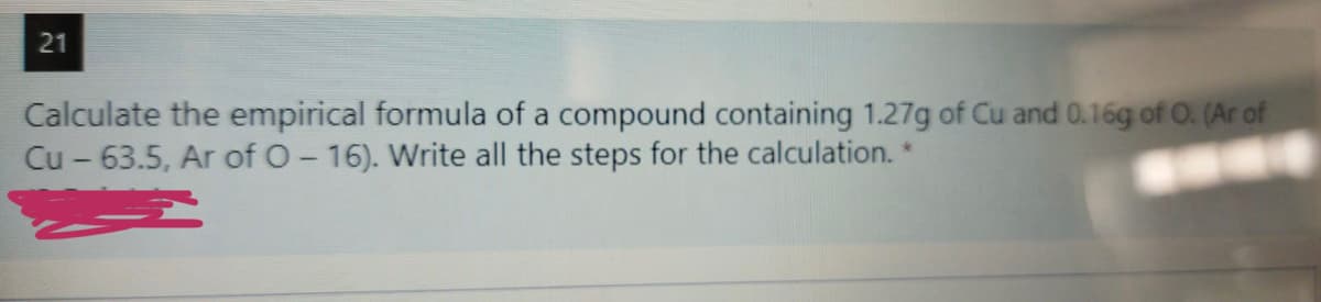 21
Calculate the empirical formula of a compound containing 1.27g of Cu and 0.16g of O. (Ar of
Cu - 63.5, Ar of O- 16). Write all the steps for the calculation. *
