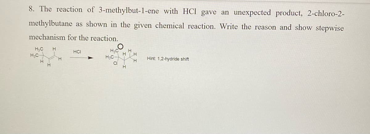 8. The reaction of 3-methylbut-1-ene with HCl gave an unexpected product, 2-chloro-2-
methylbutane as shown in the given chemical reaction. Write the reason and show stepwise
mechanism for the reaction.
H
H3C
H3C-
HCI
H3C
H.
Hint: 1,2-hydride shift
