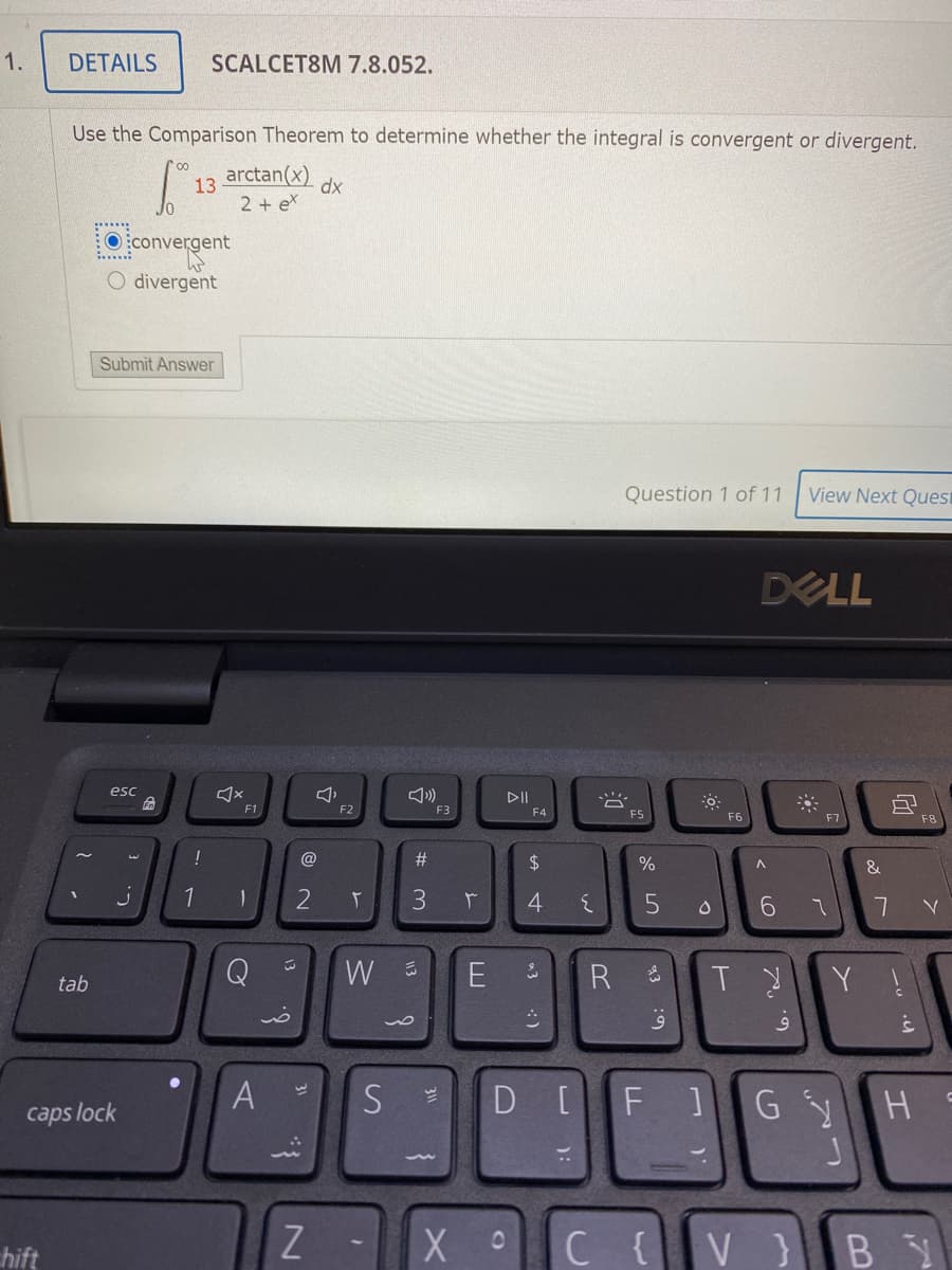 1.
DETAILS
SCALCET8M 7.8.052.
Use the Comparison Theorem to determine whether the integral is convergent or divergent.
arctan(x)
dx
13
2 + ex
O:convergent
divergent
Submit Answer
Question 1 of 11
View Next Quest
DELL
esc
DII
F1
F3
F4
F5
F6
F7
F8
%23
2$
1
3
6.
E
Y !
tab
A
D[F]
G Y
H S
caps lock
hift
C{V}BY
8 の
13
:の
):
13
