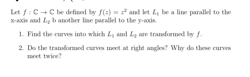 Let f: C → C be defined by ƒ(z) = z² and let L₁ be a line parallel to the
x-axis and L₂ b another line parallel to the y-axis.
1. Find the curves into which L₁ and L₂ are transformed by f.
2. Do the transformed curves meet at right angles? Why do these curves
meet twice?