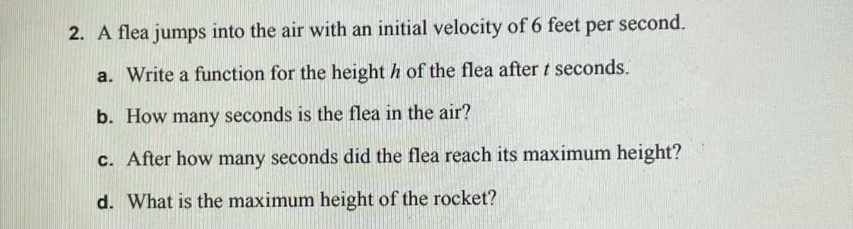 2. A flea jumps into the air with an initial velocity of 6 feet
per
second.
a. Write a function for the height h of the flea after t seconds.
b. How many seconds is the flea in the air?
c. After how many seconds did the flea reach its maximum height?
d. What is the maximum height of the rocket?
