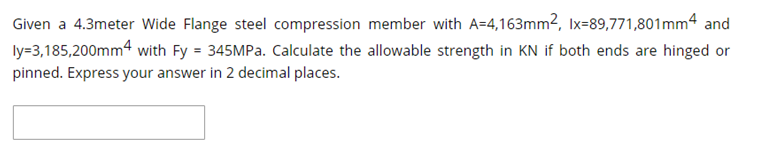 Given a 4.3meter Wide Flange steel compression member with A=4,163mm², Ix=89,771,801mm4 and
ly=3,185,200mm4 with Fy = 345MPA. Calculate the allowable strength in KN if both ends are hinged or
pinned. Express your answer in 2 decimal places.
