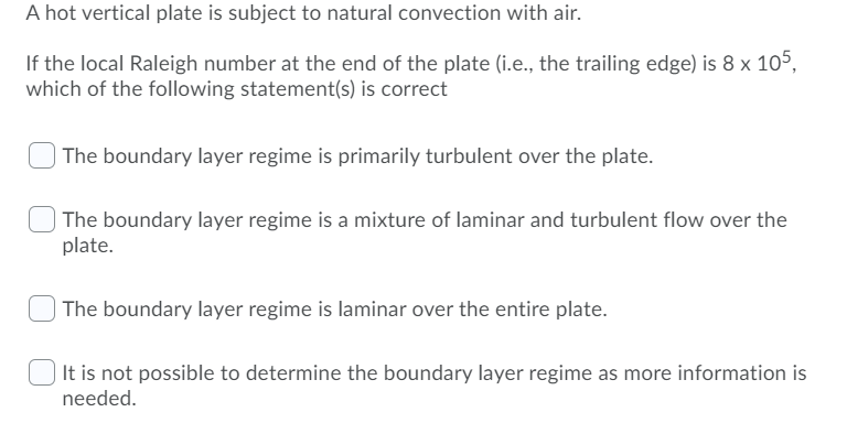 A hot vertical plate is subject to natural convection with air.
If the local Raleigh number at the end of the plate (i.e., the trailing edge) is 8 x 105,
which of the following statement(s) is correct
The boundary layer regime is primarily turbulent over the plate.
The boundary layer regime is a mixture of laminar and turbulent flow over the
plate.
The boundary layer regime is laminar over the entire plate.
It is not possible to determine the boundary layer regime as more information is
needed.
