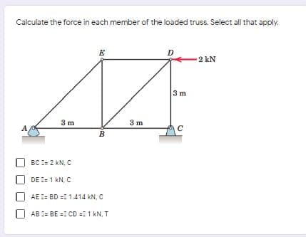 Calculate the force in each member of the loaded truss. Select all that apply.
E
D
2 kN
3 m
3 m
3 m
A
B
BC I= 2 kN, C
DE I= 1 kN, C
AE I= BD =1 1.414 kN, C
AB I= BE =: CD =11 kN, T
