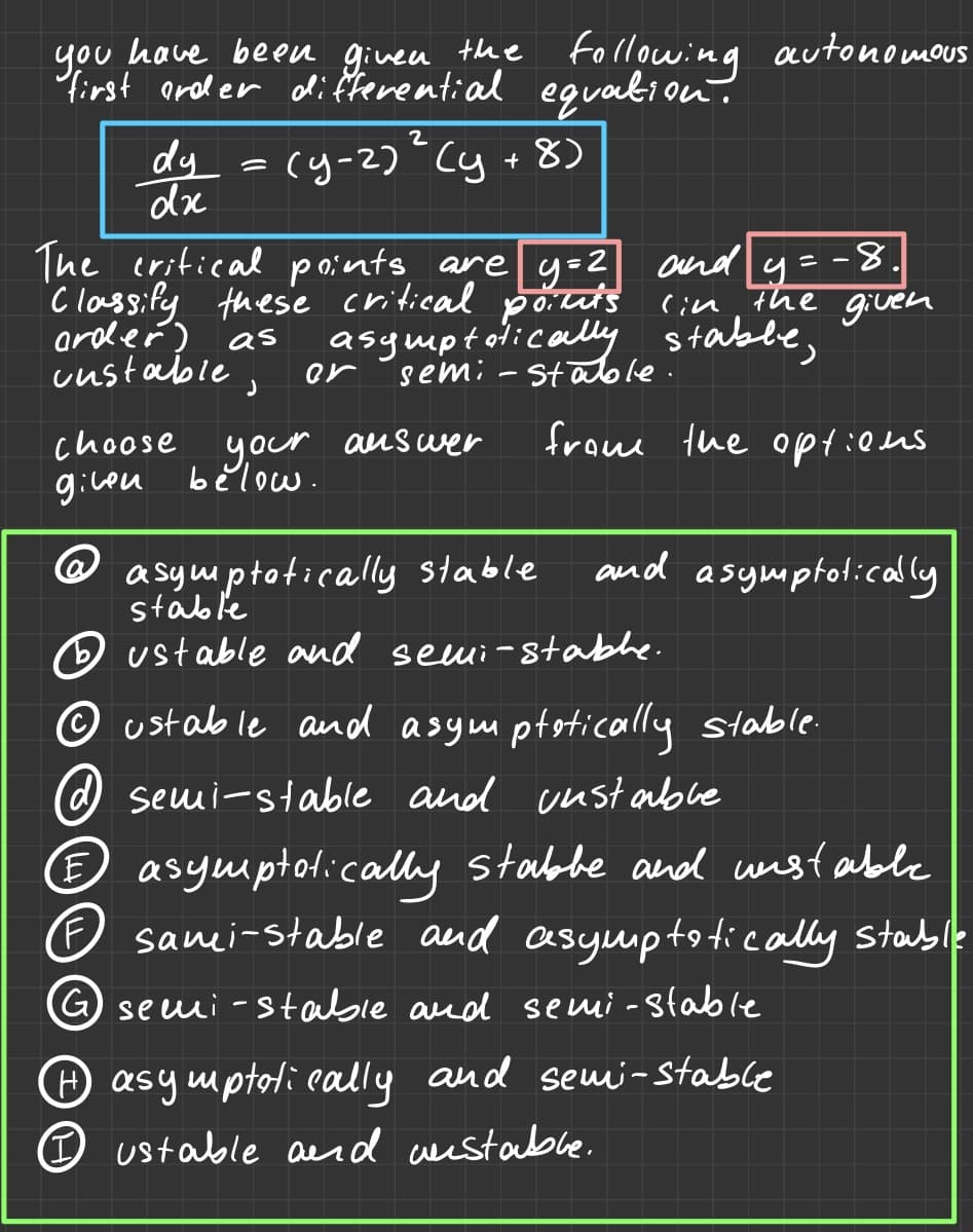 you
have been given the following
following autonomous
first order differential equation.
2
dy = (y-2) ² (y + 8)
dx
y=2
The critical points are
Classify these critical points (in the given
order) as asymptatically stable,
and y =-8
custable,
or semi-stable.
choose
your
given below.
answer
from the options
@ asymptotically stable
stable
ustable and semi-stable.
ustable and asymptotically stable.
semi-stable and unstable
E asymptatically stabbe and unstable
sami-stable and asymptotically stable
G semi-stable and semi-stable
and asymptotically
H asymptotically and semi-stable
ustable and unstable.