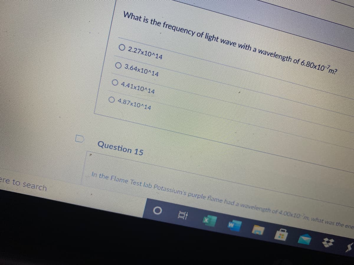 What is the frequency of light wave with a wavelength of 6.80x10 m?
O 2.27x10^14
O 3.64x10^14
O 4.41x10^14
0 4.87x10^14
Question 15
In the Flame Test lab Potassium's purple flame had a wavelength of 4.00x10 m, what was the ene
ere to search

