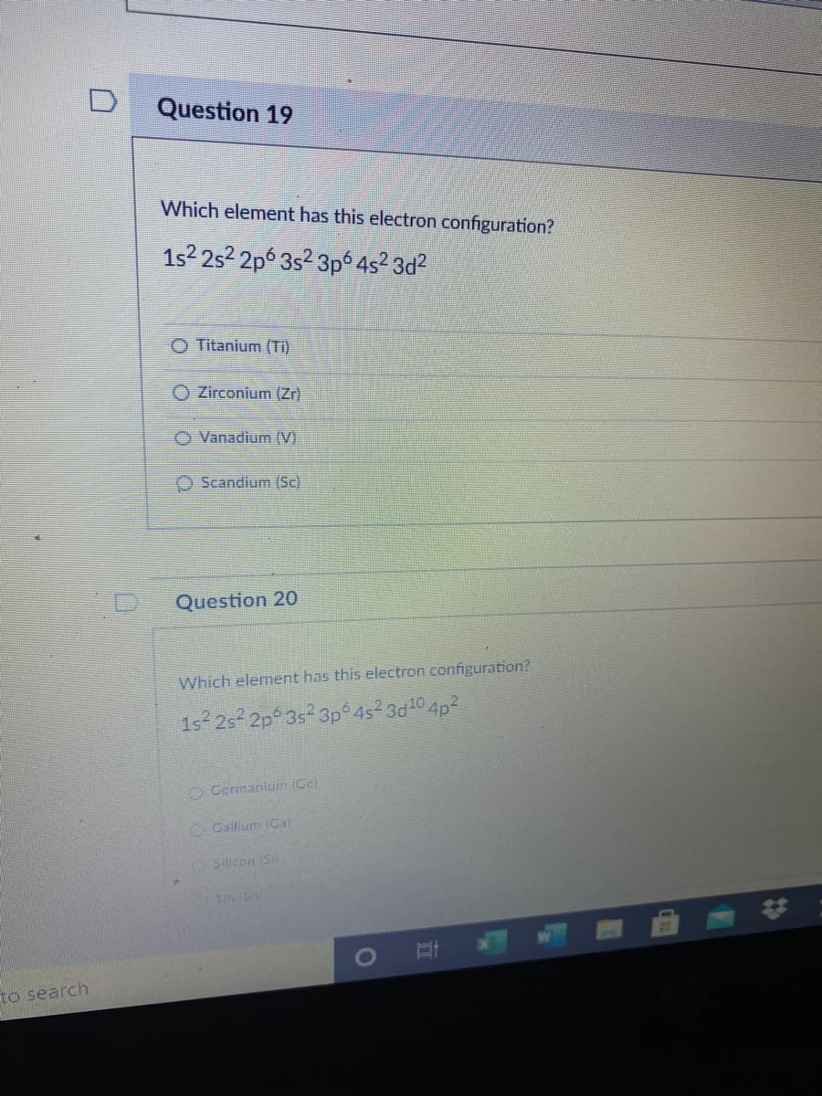 Question 19
Which element has this electron configuration?
1s? 2s2 2p 3s2 3pó 4s² 3d?
O Titanium (Ti)
O Zirconium (Zr)
O Vanadium (V)
O Scandium (Sc)
Question 20
Which element has this electron configuration?
1s 2s 2p 3s 3p 4s² 3d10 4p²
O Germanium (Ce)
OCallium (Ca)
Sillicon (Si)
to search
